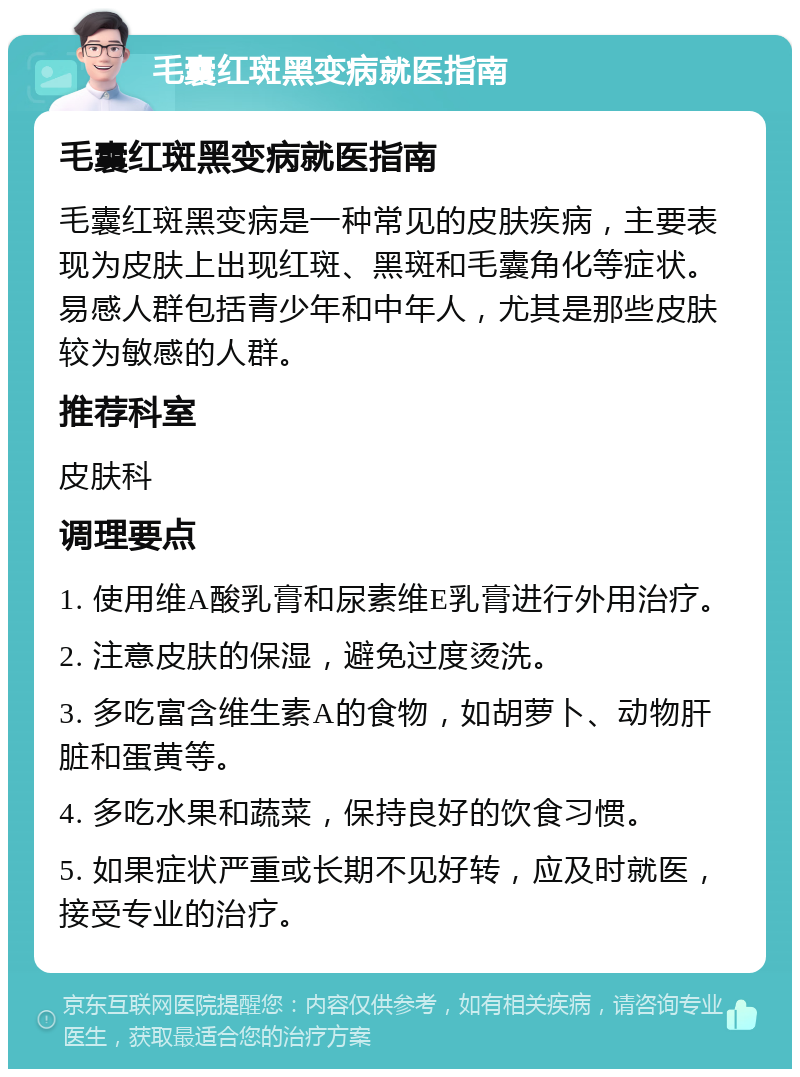 毛囊红斑黑变病就医指南 毛囊红斑黑变病就医指南 毛囊红斑黑变病是一种常见的皮肤疾病，主要表现为皮肤上出现红斑、黑斑和毛囊角化等症状。易感人群包括青少年和中年人，尤其是那些皮肤较为敏感的人群。 推荐科室 皮肤科 调理要点 1. 使用维A酸乳膏和尿素维E乳膏进行外用治疗。 2. 注意皮肤的保湿，避免过度烫洗。 3. 多吃富含维生素A的食物，如胡萝卜、动物肝脏和蛋黄等。 4. 多吃水果和蔬菜，保持良好的饮食习惯。 5. 如果症状严重或长期不见好转，应及时就医，接受专业的治疗。