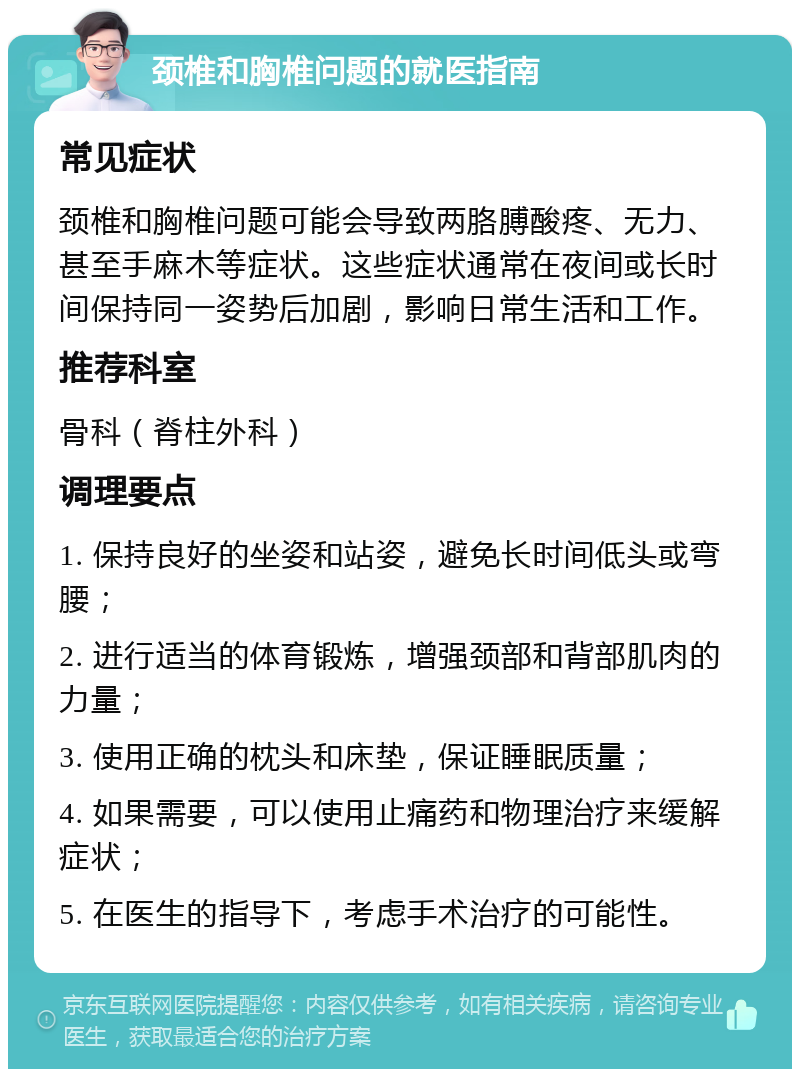 颈椎和胸椎问题的就医指南 常见症状 颈椎和胸椎问题可能会导致两胳膊酸疼、无力、甚至手麻木等症状。这些症状通常在夜间或长时间保持同一姿势后加剧，影响日常生活和工作。 推荐科室 骨科（脊柱外科） 调理要点 1. 保持良好的坐姿和站姿，避免长时间低头或弯腰； 2. 进行适当的体育锻炼，增强颈部和背部肌肉的力量； 3. 使用正确的枕头和床垫，保证睡眠质量； 4. 如果需要，可以使用止痛药和物理治疗来缓解症状； 5. 在医生的指导下，考虑手术治疗的可能性。