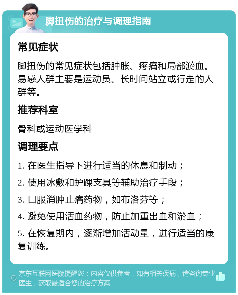 脚扭伤的治疗与调理指南 常见症状 脚扭伤的常见症状包括肿胀、疼痛和局部淤血。易感人群主要是运动员、长时间站立或行走的人群等。 推荐科室 骨科或运动医学科 调理要点 1. 在医生指导下进行适当的休息和制动； 2. 使用冰敷和护踝支具等辅助治疗手段； 3. 口服消肿止痛药物，如布洛芬等； 4. 避免使用活血药物，防止加重出血和淤血； 5. 在恢复期内，逐渐增加活动量，进行适当的康复训练。