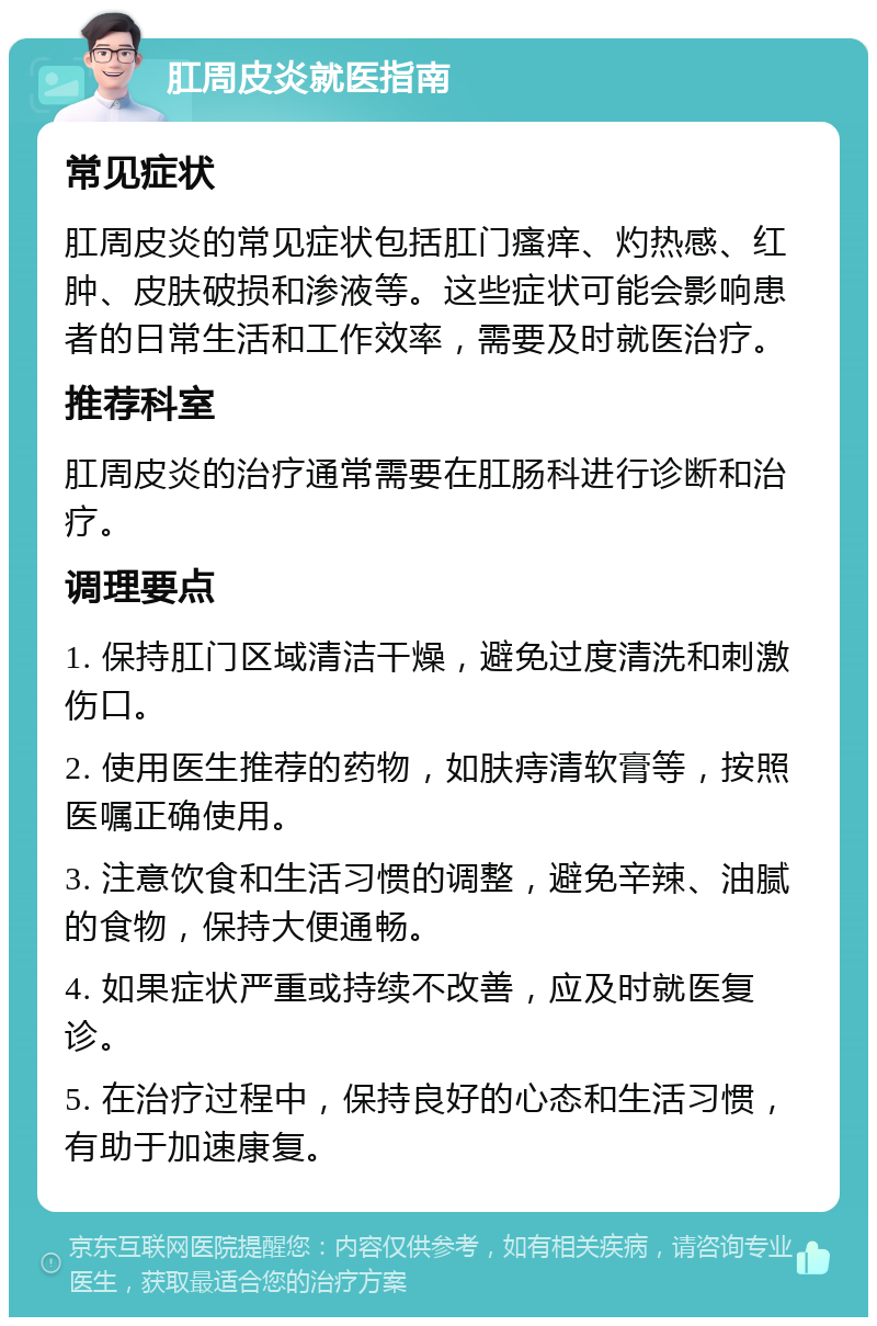 肛周皮炎就医指南 常见症状 肛周皮炎的常见症状包括肛门瘙痒、灼热感、红肿、皮肤破损和渗液等。这些症状可能会影响患者的日常生活和工作效率，需要及时就医治疗。 推荐科室 肛周皮炎的治疗通常需要在肛肠科进行诊断和治疗。 调理要点 1. 保持肛门区域清洁干燥，避免过度清洗和刺激伤口。 2. 使用医生推荐的药物，如肤痔清软膏等，按照医嘱正确使用。 3. 注意饮食和生活习惯的调整，避免辛辣、油腻的食物，保持大便通畅。 4. 如果症状严重或持续不改善，应及时就医复诊。 5. 在治疗过程中，保持良好的心态和生活习惯，有助于加速康复。