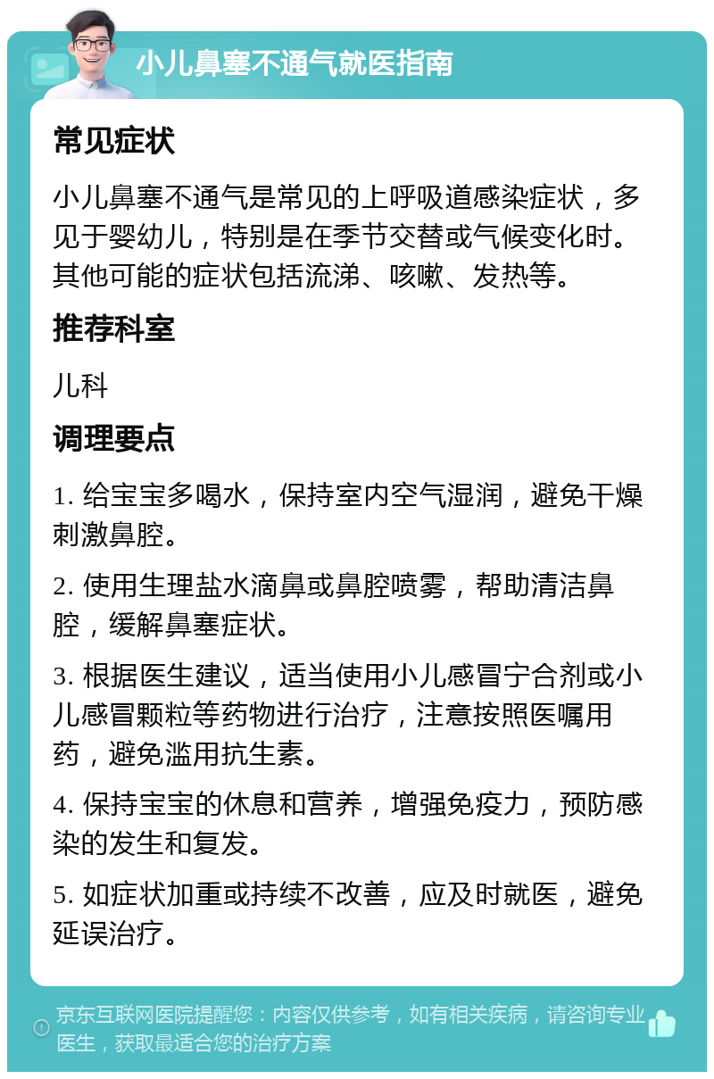 小儿鼻塞不通气就医指南 常见症状 小儿鼻塞不通气是常见的上呼吸道感染症状，多见于婴幼儿，特别是在季节交替或气候变化时。其他可能的症状包括流涕、咳嗽、发热等。 推荐科室 儿科 调理要点 1. 给宝宝多喝水，保持室内空气湿润，避免干燥刺激鼻腔。 2. 使用生理盐水滴鼻或鼻腔喷雾，帮助清洁鼻腔，缓解鼻塞症状。 3. 根据医生建议，适当使用小儿感冒宁合剂或小儿感冒颗粒等药物进行治疗，注意按照医嘱用药，避免滥用抗生素。 4. 保持宝宝的休息和营养，增强免疫力，预防感染的发生和复发。 5. 如症状加重或持续不改善，应及时就医，避免延误治疗。
