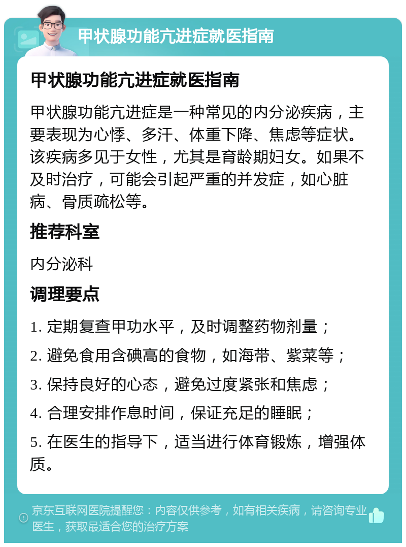 甲状腺功能亢进症就医指南 甲状腺功能亢进症就医指南 甲状腺功能亢进症是一种常见的内分泌疾病，主要表现为心悸、多汗、体重下降、焦虑等症状。该疾病多见于女性，尤其是育龄期妇女。如果不及时治疗，可能会引起严重的并发症，如心脏病、骨质疏松等。 推荐科室 内分泌科 调理要点 1. 定期复查甲功水平，及时调整药物剂量； 2. 避免食用含碘高的食物，如海带、紫菜等； 3. 保持良好的心态，避免过度紧张和焦虑； 4. 合理安排作息时间，保证充足的睡眠； 5. 在医生的指导下，适当进行体育锻炼，增强体质。