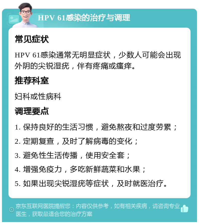 HPV 61感染的治疗与调理 常见症状 HPV 61感染通常无明显症状，少数人可能会出现外阴的尖锐湿疣，伴有疼痛或瘙痒。 推荐科室 妇科或性病科 调理要点 1. 保持良好的生活习惯，避免熬夜和过度劳累； 2. 定期复查，及时了解病毒的变化； 3. 避免性生活传播，使用安全套； 4. 增强免疫力，多吃新鲜蔬菜和水果； 5. 如果出现尖锐湿疣等症状，及时就医治疗。