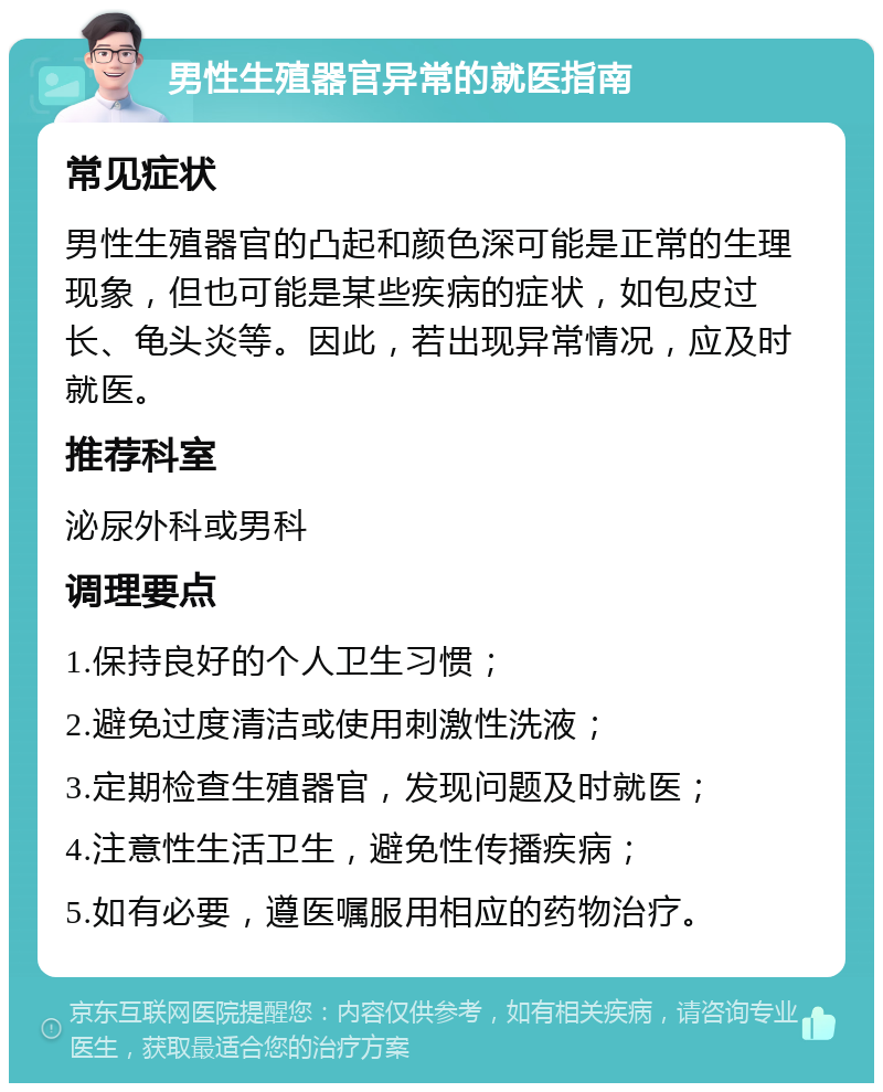 男性生殖器官异常的就医指南 常见症状 男性生殖器官的凸起和颜色深可能是正常的生理现象，但也可能是某些疾病的症状，如包皮过长、龟头炎等。因此，若出现异常情况，应及时就医。 推荐科室 泌尿外科或男科 调理要点 1.保持良好的个人卫生习惯； 2.避免过度清洁或使用刺激性洗液； 3.定期检查生殖器官，发现问题及时就医； 4.注意性生活卫生，避免性传播疾病； 5.如有必要，遵医嘱服用相应的药物治疗。