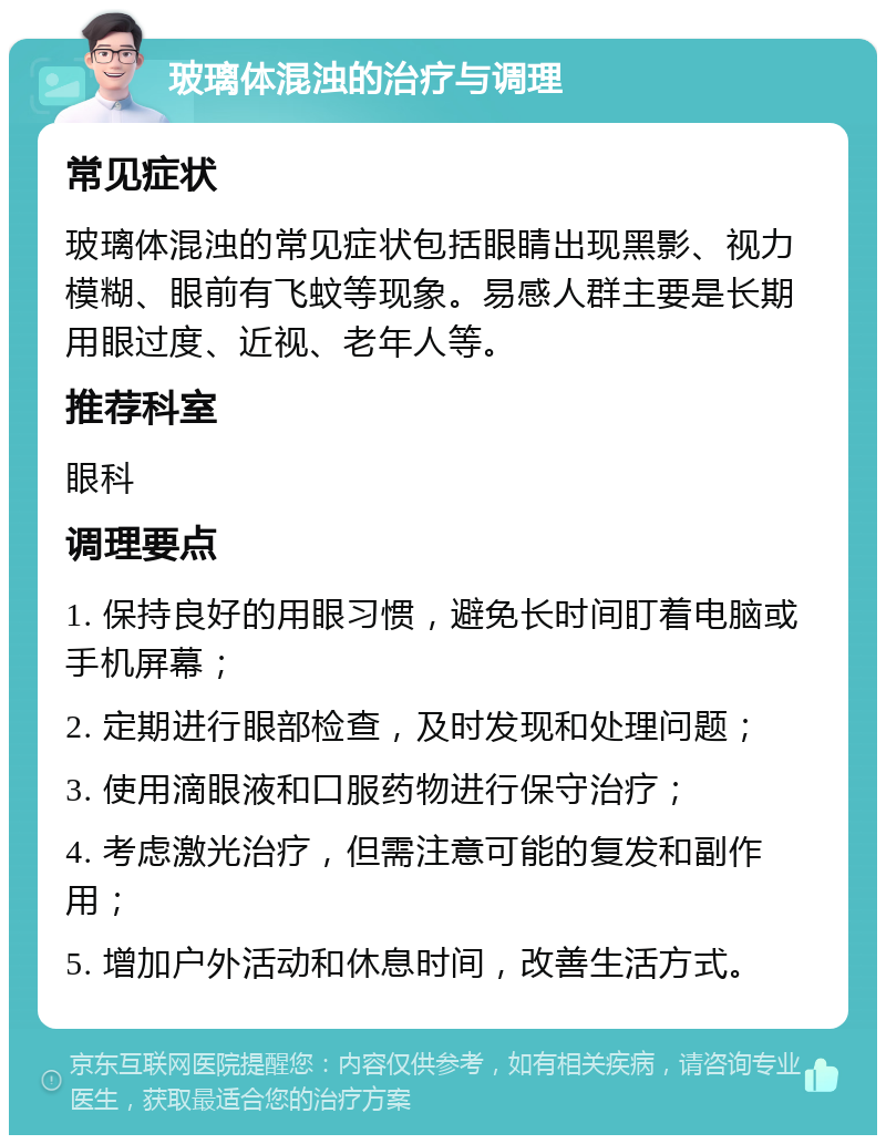 玻璃体混浊的治疗与调理 常见症状 玻璃体混浊的常见症状包括眼睛出现黑影、视力模糊、眼前有飞蚊等现象。易感人群主要是长期用眼过度、近视、老年人等。 推荐科室 眼科 调理要点 1. 保持良好的用眼习惯，避免长时间盯着电脑或手机屏幕； 2. 定期进行眼部检查，及时发现和处理问题； 3. 使用滴眼液和口服药物进行保守治疗； 4. 考虑激光治疗，但需注意可能的复发和副作用； 5. 增加户外活动和休息时间，改善生活方式。