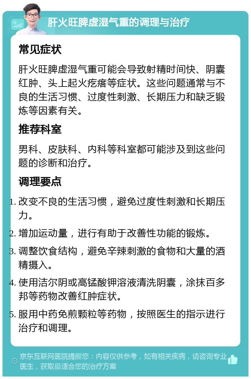 肝火旺脾虚湿气重的调理与治疗 常见症状 肝火旺脾虚湿气重可能会导致射精时间快、阴囊红肿、头上起火疙瘩等症状。这些问题通常与不良的生活习惯、过度性刺激、长期压力和缺乏锻炼等因素有关。 推荐科室 男科、皮肤科、内科等科室都可能涉及到这些问题的诊断和治疗。 调理要点 改变不良的生活习惯，避免过度性刺激和长期压力。 增加运动量，进行有助于改善性功能的锻炼。 调整饮食结构，避免辛辣刺激的食物和大量的酒精摄入。 使用洁尔阴或高锰酸钾溶液清洗阴囊，涂抹百多邦等药物改善红肿症状。 服用中药免煎颗粒等药物，按照医生的指示进行治疗和调理。