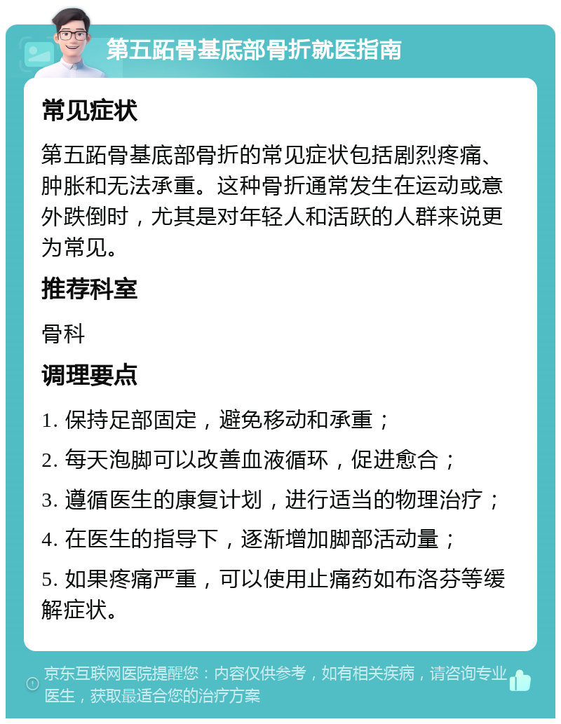 第五跖骨基底部骨折就医指南 常见症状 第五跖骨基底部骨折的常见症状包括剧烈疼痛、肿胀和无法承重。这种骨折通常发生在运动或意外跌倒时，尤其是对年轻人和活跃的人群来说更为常见。 推荐科室 骨科 调理要点 1. 保持足部固定，避免移动和承重； 2. 每天泡脚可以改善血液循环，促进愈合； 3. 遵循医生的康复计划，进行适当的物理治疗； 4. 在医生的指导下，逐渐增加脚部活动量； 5. 如果疼痛严重，可以使用止痛药如布洛芬等缓解症状。