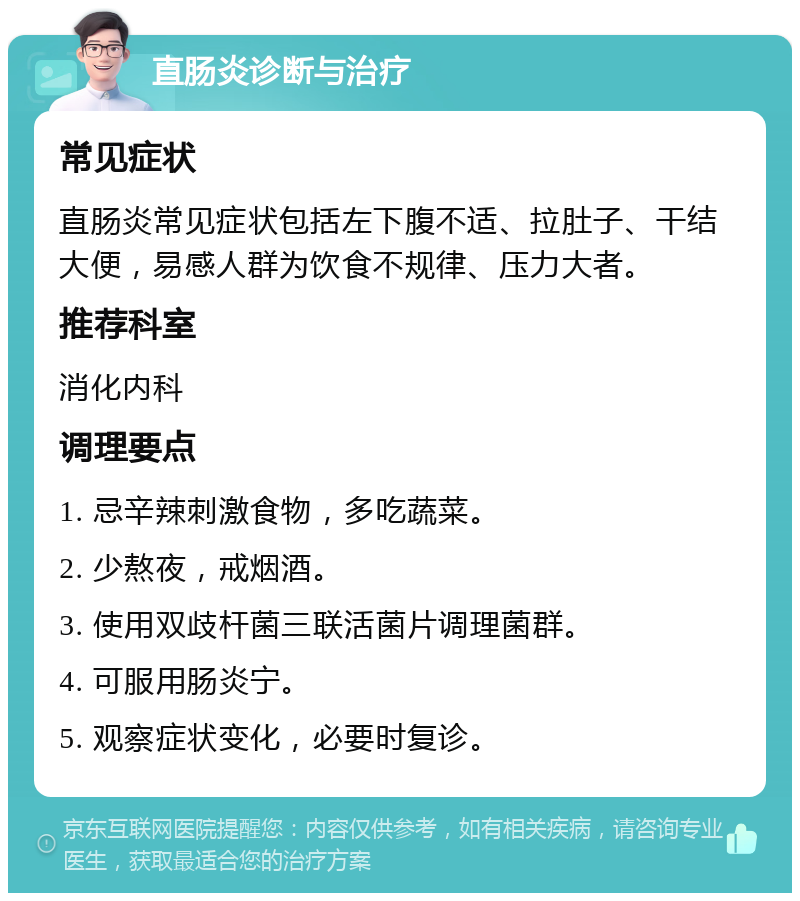 直肠炎诊断与治疗 常见症状 直肠炎常见症状包括左下腹不适、拉肚子、干结大便，易感人群为饮食不规律、压力大者。 推荐科室 消化内科 调理要点 1. 忌辛辣刺激食物，多吃蔬菜。 2. 少熬夜，戒烟酒。 3. 使用双歧杆菌三联活菌片调理菌群。 4. 可服用肠炎宁。 5. 观察症状变化，必要时复诊。
