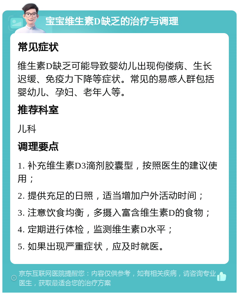 宝宝维生素D缺乏的治疗与调理 常见症状 维生素D缺乏可能导致婴幼儿出现佝偻病、生长迟缓、免疫力下降等症状。常见的易感人群包括婴幼儿、孕妇、老年人等。 推荐科室 儿科 调理要点 1. 补充维生素D3滴剂胶囊型，按照医生的建议使用； 2. 提供充足的日照，适当增加户外活动时间； 3. 注意饮食均衡，多摄入富含维生素D的食物； 4. 定期进行体检，监测维生素D水平； 5. 如果出现严重症状，应及时就医。