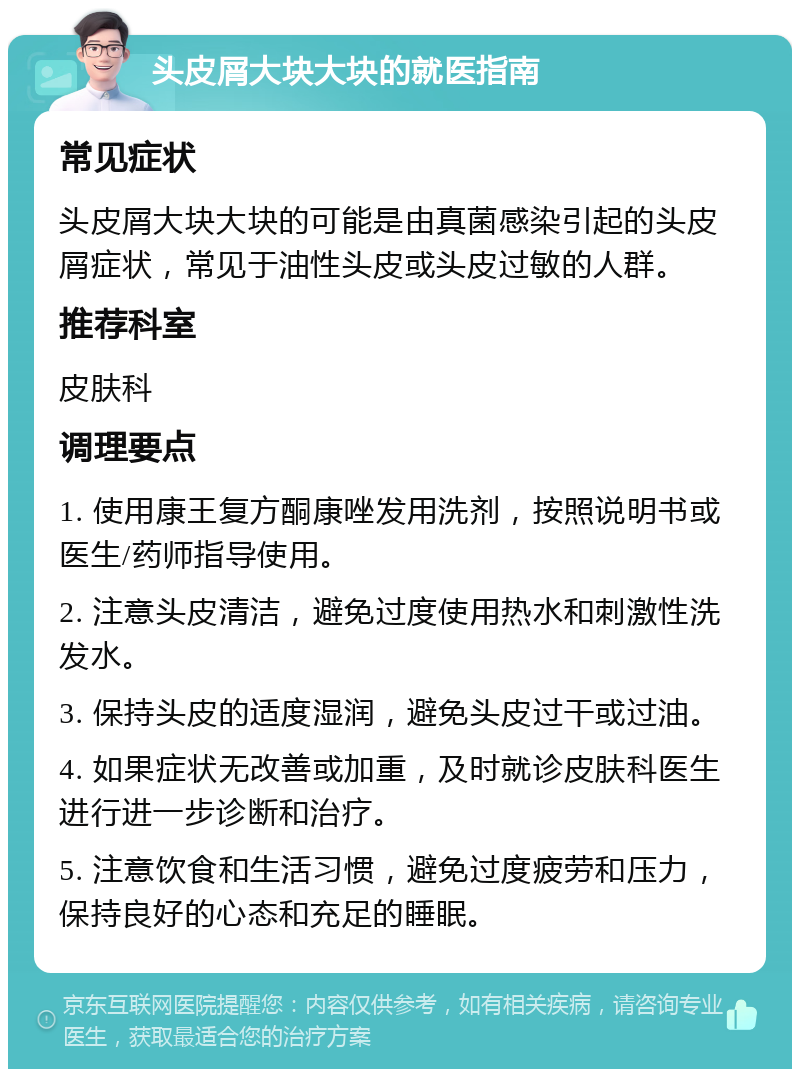 头皮屑大块大块的就医指南 常见症状 头皮屑大块大块的可能是由真菌感染引起的头皮屑症状，常见于油性头皮或头皮过敏的人群。 推荐科室 皮肤科 调理要点 1. 使用康王复方酮康唑发用洗剂，按照说明书或医生/药师指导使用。 2. 注意头皮清洁，避免过度使用热水和刺激性洗发水。 3. 保持头皮的适度湿润，避免头皮过干或过油。 4. 如果症状无改善或加重，及时就诊皮肤科医生进行进一步诊断和治疗。 5. 注意饮食和生活习惯，避免过度疲劳和压力，保持良好的心态和充足的睡眠。