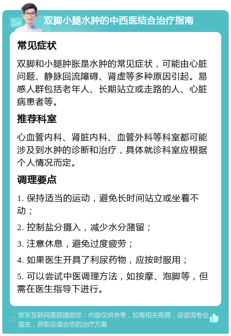 双脚小腿水肿的中西医结合治疗指南 常见症状 双脚和小腿肿胀是水肿的常见症状，可能由心脏问题、静脉回流障碍、肾虚等多种原因引起。易感人群包括老年人、长期站立或走路的人、心脏病患者等。 推荐科室 心血管内科、肾脏内科、血管外科等科室都可能涉及到水肿的诊断和治疗，具体就诊科室应根据个人情况而定。 调理要点 1. 保持适当的运动，避免长时间站立或坐着不动； 2. 控制盐分摄入，减少水分潴留； 3. 注意休息，避免过度疲劳； 4. 如果医生开具了利尿药物，应按时服用； 5. 可以尝试中医调理方法，如按摩、泡脚等，但需在医生指导下进行。