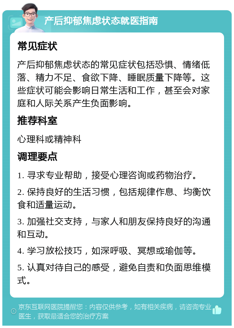 产后抑郁焦虑状态就医指南 常见症状 产后抑郁焦虑状态的常见症状包括恐惧、情绪低落、精力不足、食欲下降、睡眠质量下降等。这些症状可能会影响日常生活和工作，甚至会对家庭和人际关系产生负面影响。 推荐科室 心理科或精神科 调理要点 1. 寻求专业帮助，接受心理咨询或药物治疗。 2. 保持良好的生活习惯，包括规律作息、均衡饮食和适量运动。 3. 加强社交支持，与家人和朋友保持良好的沟通和互动。 4. 学习放松技巧，如深呼吸、冥想或瑜伽等。 5. 认真对待自己的感受，避免自责和负面思维模式。