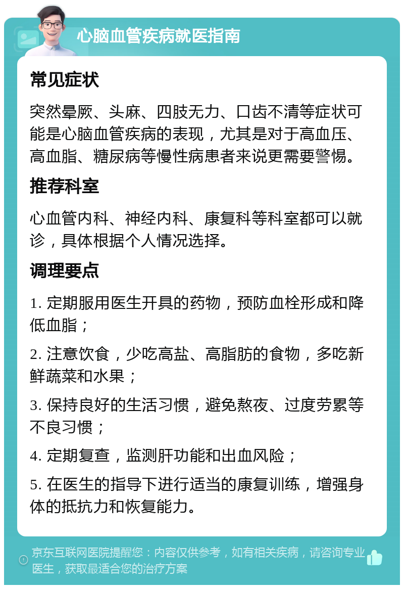 心脑血管疾病就医指南 常见症状 突然晕厥、头麻、四肢无力、口齿不清等症状可能是心脑血管疾病的表现，尤其是对于高血压、高血脂、糖尿病等慢性病患者来说更需要警惕。 推荐科室 心血管内科、神经内科、康复科等科室都可以就诊，具体根据个人情况选择。 调理要点 1. 定期服用医生开具的药物，预防血栓形成和降低血脂； 2. 注意饮食，少吃高盐、高脂肪的食物，多吃新鲜蔬菜和水果； 3. 保持良好的生活习惯，避免熬夜、过度劳累等不良习惯； 4. 定期复查，监测肝功能和出血风险； 5. 在医生的指导下进行适当的康复训练，增强身体的抵抗力和恢复能力。