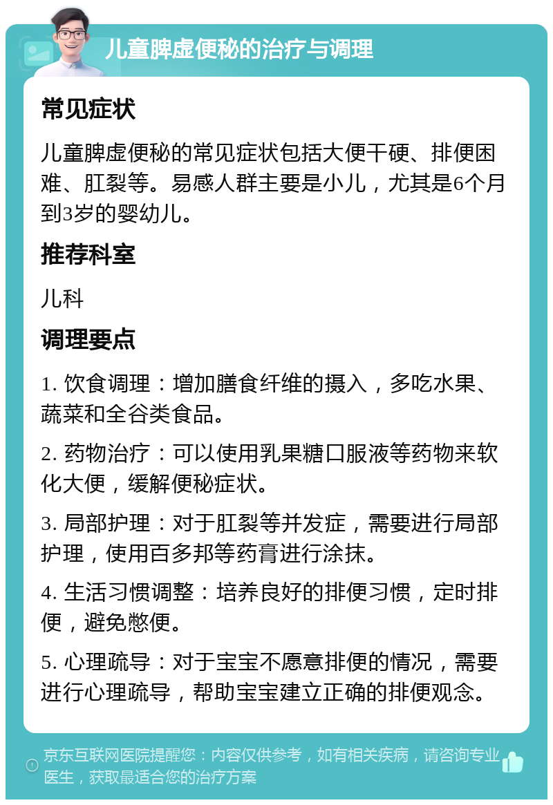 儿童脾虚便秘的治疗与调理 常见症状 儿童脾虚便秘的常见症状包括大便干硬、排便困难、肛裂等。易感人群主要是小儿，尤其是6个月到3岁的婴幼儿。 推荐科室 儿科 调理要点 1. 饮食调理：增加膳食纤维的摄入，多吃水果、蔬菜和全谷类食品。 2. 药物治疗：可以使用乳果糖口服液等药物来软化大便，缓解便秘症状。 3. 局部护理：对于肛裂等并发症，需要进行局部护理，使用百多邦等药膏进行涂抹。 4. 生活习惯调整：培养良好的排便习惯，定时排便，避免憋便。 5. 心理疏导：对于宝宝不愿意排便的情况，需要进行心理疏导，帮助宝宝建立正确的排便观念。