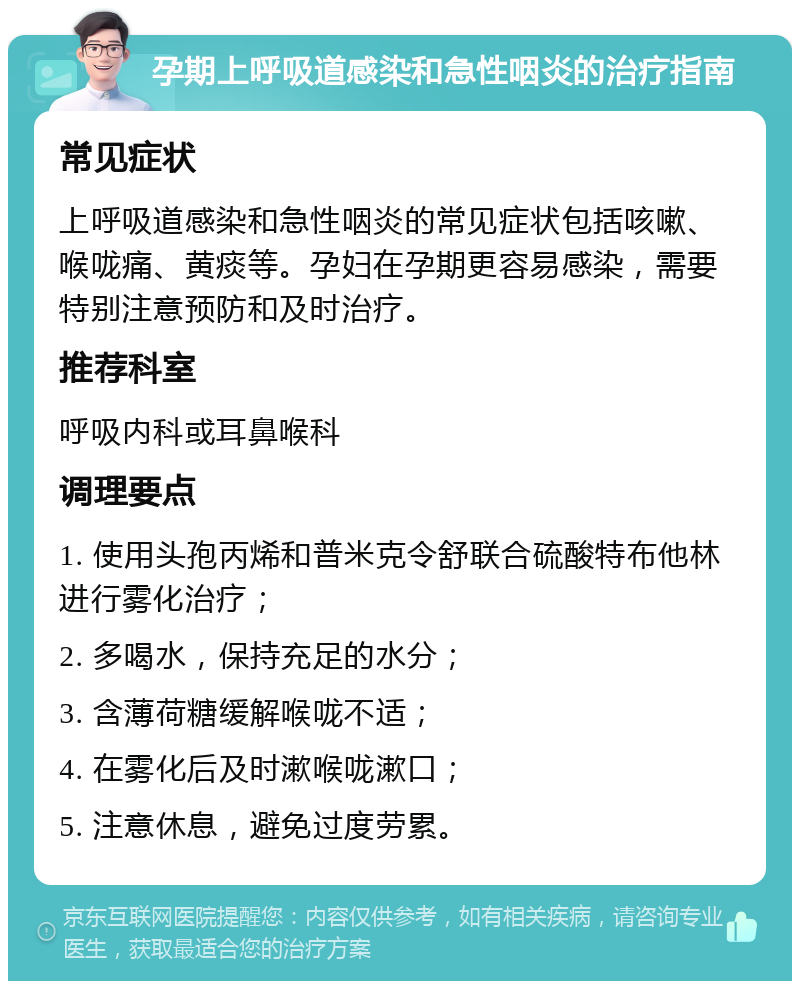 孕期上呼吸道感染和急性咽炎的治疗指南 常见症状 上呼吸道感染和急性咽炎的常见症状包括咳嗽、喉咙痛、黄痰等。孕妇在孕期更容易感染，需要特别注意预防和及时治疗。 推荐科室 呼吸内科或耳鼻喉科 调理要点 1. 使用头孢丙烯和普米克令舒联合硫酸特布他林进行雾化治疗； 2. 多喝水，保持充足的水分； 3. 含薄荷糖缓解喉咙不适； 4. 在雾化后及时漱喉咙漱口； 5. 注意休息，避免过度劳累。