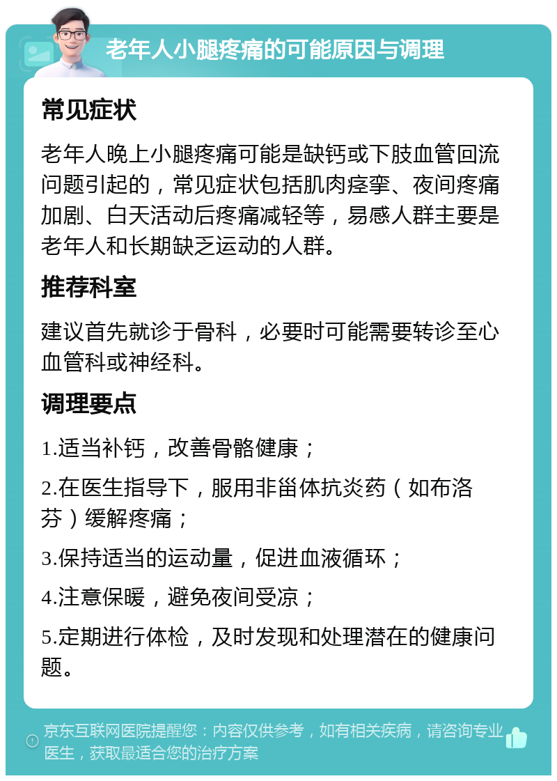 老年人小腿疼痛的可能原因与调理 常见症状 老年人晚上小腿疼痛可能是缺钙或下肢血管回流问题引起的，常见症状包括肌肉痉挛、夜间疼痛加剧、白天活动后疼痛减轻等，易感人群主要是老年人和长期缺乏运动的人群。 推荐科室 建议首先就诊于骨科，必要时可能需要转诊至心血管科或神经科。 调理要点 1.适当补钙，改善骨骼健康； 2.在医生指导下，服用非甾体抗炎药（如布洛芬）缓解疼痛； 3.保持适当的运动量，促进血液循环； 4.注意保暖，避免夜间受凉； 5.定期进行体检，及时发现和处理潜在的健康问题。