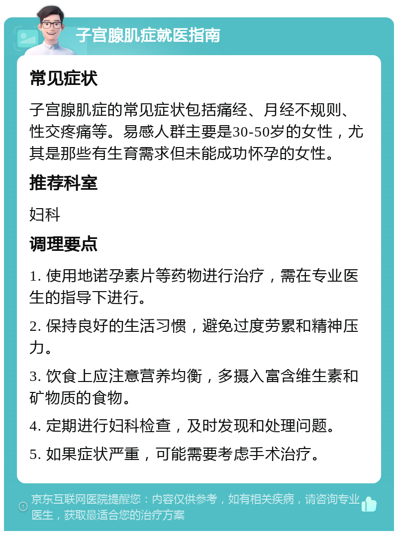 子宫腺肌症就医指南 常见症状 子宫腺肌症的常见症状包括痛经、月经不规则、性交疼痛等。易感人群主要是30-50岁的女性，尤其是那些有生育需求但未能成功怀孕的女性。 推荐科室 妇科 调理要点 1. 使用地诺孕素片等药物进行治疗，需在专业医生的指导下进行。 2. 保持良好的生活习惯，避免过度劳累和精神压力。 3. 饮食上应注意营养均衡，多摄入富含维生素和矿物质的食物。 4. 定期进行妇科检查，及时发现和处理问题。 5. 如果症状严重，可能需要考虑手术治疗。