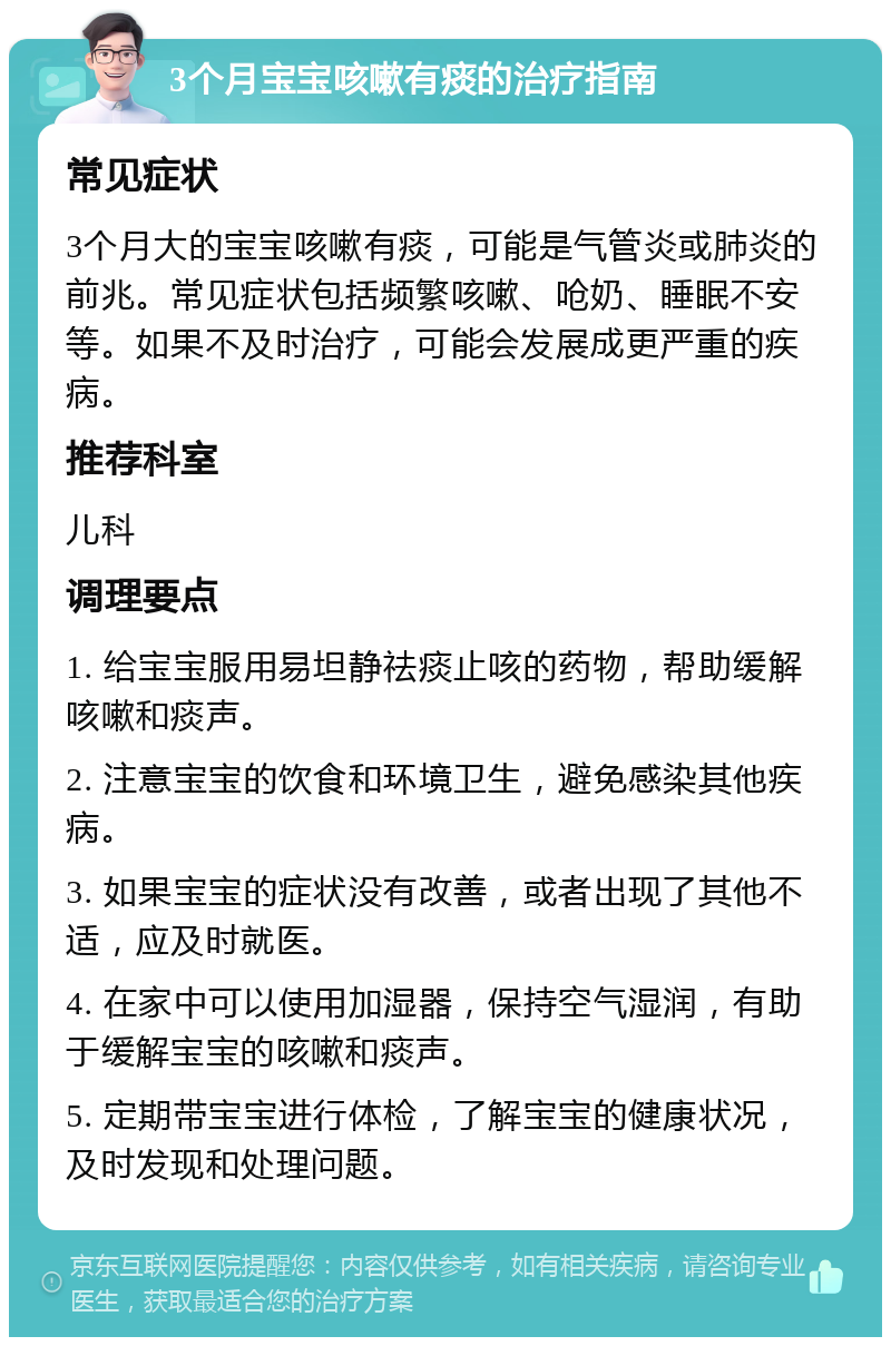 3个月宝宝咳嗽有痰的治疗指南 常见症状 3个月大的宝宝咳嗽有痰，可能是气管炎或肺炎的前兆。常见症状包括频繁咳嗽、呛奶、睡眠不安等。如果不及时治疗，可能会发展成更严重的疾病。 推荐科室 儿科 调理要点 1. 给宝宝服用易坦静祛痰止咳的药物，帮助缓解咳嗽和痰声。 2. 注意宝宝的饮食和环境卫生，避免感染其他疾病。 3. 如果宝宝的症状没有改善，或者出现了其他不适，应及时就医。 4. 在家中可以使用加湿器，保持空气湿润，有助于缓解宝宝的咳嗽和痰声。 5. 定期带宝宝进行体检，了解宝宝的健康状况，及时发现和处理问题。