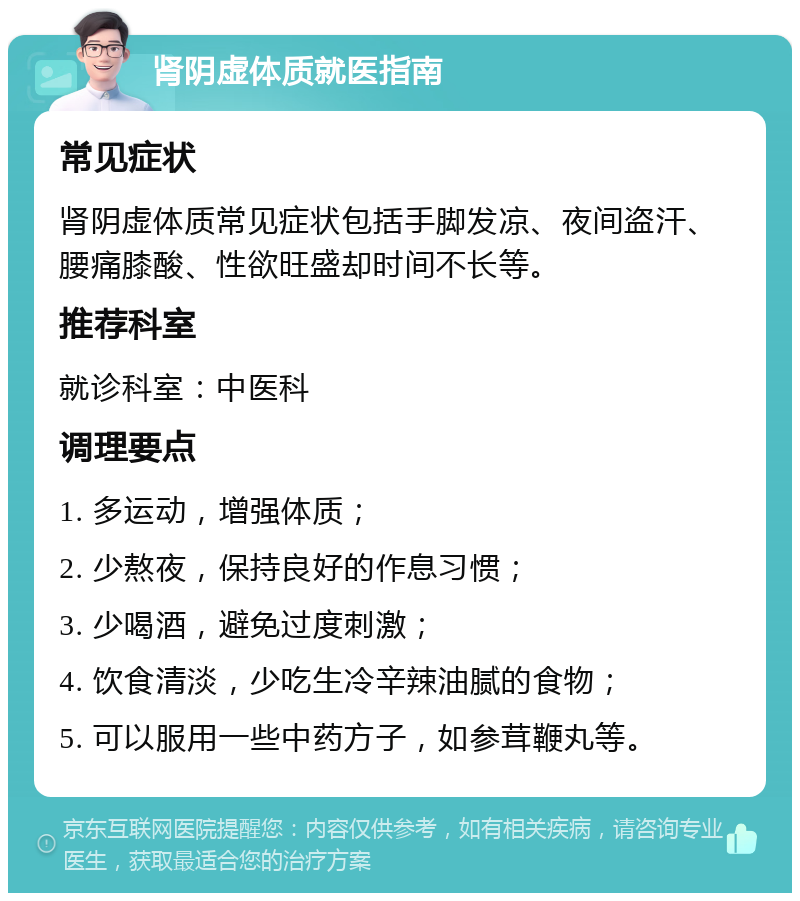 肾阴虚体质就医指南 常见症状 肾阴虚体质常见症状包括手脚发凉、夜间盗汗、腰痛膝酸、性欲旺盛却时间不长等。 推荐科室 就诊科室：中医科 调理要点 1. 多运动，增强体质； 2. 少熬夜，保持良好的作息习惯； 3. 少喝酒，避免过度刺激； 4. 饮食清淡，少吃生冷辛辣油腻的食物； 5. 可以服用一些中药方子，如参茸鞭丸等。