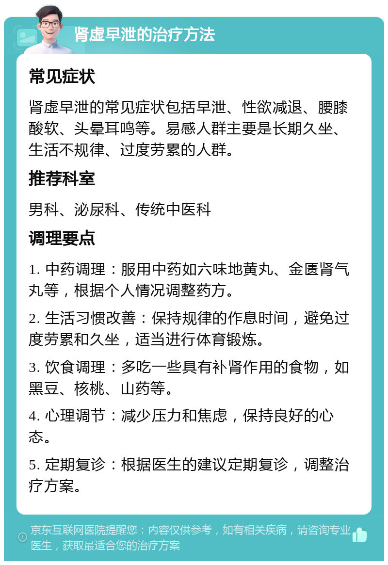 肾虚早泄的治疗方法 常见症状 肾虚早泄的常见症状包括早泄、性欲减退、腰膝酸软、头晕耳鸣等。易感人群主要是长期久坐、生活不规律、过度劳累的人群。 推荐科室 男科、泌尿科、传统中医科 调理要点 1. 中药调理：服用中药如六味地黄丸、金匮肾气丸等，根据个人情况调整药方。 2. 生活习惯改善：保持规律的作息时间，避免过度劳累和久坐，适当进行体育锻炼。 3. 饮食调理：多吃一些具有补肾作用的食物，如黑豆、核桃、山药等。 4. 心理调节：减少压力和焦虑，保持良好的心态。 5. 定期复诊：根据医生的建议定期复诊，调整治疗方案。