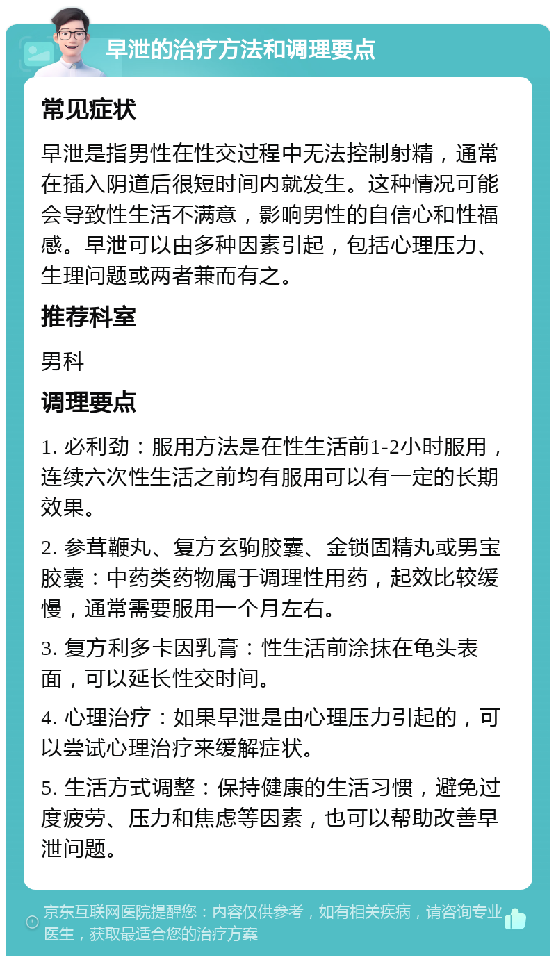 早泄的治疗方法和调理要点 常见症状 早泄是指男性在性交过程中无法控制射精，通常在插入阴道后很短时间内就发生。这种情况可能会导致性生活不满意，影响男性的自信心和性福感。早泄可以由多种因素引起，包括心理压力、生理问题或两者兼而有之。 推荐科室 男科 调理要点 1. 必利劲：服用方法是在性生活前1-2小时服用，连续六次性生活之前均有服用可以有一定的长期效果。 2. 参茸鞭丸、复方玄驹胶囊、金锁固精丸或男宝胶囊：中药类药物属于调理性用药，起效比较缓慢，通常需要服用一个月左右。 3. 复方利多卡因乳膏：性生活前涂抹在龟头表面，可以延长性交时间。 4. 心理治疗：如果早泄是由心理压力引起的，可以尝试心理治疗来缓解症状。 5. 生活方式调整：保持健康的生活习惯，避免过度疲劳、压力和焦虑等因素，也可以帮助改善早泄问题。