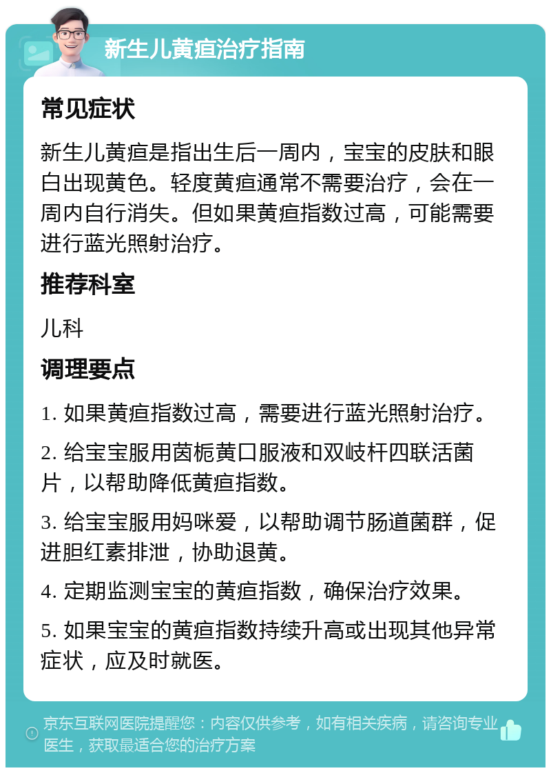 新生儿黄疸治疗指南 常见症状 新生儿黄疸是指出生后一周内，宝宝的皮肤和眼白出现黄色。轻度黄疸通常不需要治疗，会在一周内自行消失。但如果黄疸指数过高，可能需要进行蓝光照射治疗。 推荐科室 儿科 调理要点 1. 如果黄疸指数过高，需要进行蓝光照射治疗。 2. 给宝宝服用茵栀黄口服液和双岐杆四联活菌片，以帮助降低黄疸指数。 3. 给宝宝服用妈咪爱，以帮助调节肠道菌群，促进胆红素排泄，协助退黄。 4. 定期监测宝宝的黄疸指数，确保治疗效果。 5. 如果宝宝的黄疸指数持续升高或出现其他异常症状，应及时就医。