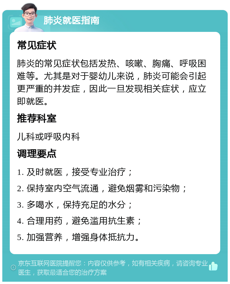 肺炎就医指南 常见症状 肺炎的常见症状包括发热、咳嗽、胸痛、呼吸困难等。尤其是对于婴幼儿来说，肺炎可能会引起更严重的并发症，因此一旦发现相关症状，应立即就医。 推荐科室 儿科或呼吸内科 调理要点 1. 及时就医，接受专业治疗； 2. 保持室内空气流通，避免烟雾和污染物； 3. 多喝水，保持充足的水分； 4. 合理用药，避免滥用抗生素； 5. 加强营养，增强身体抵抗力。