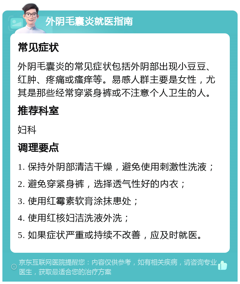 外阴毛囊炎就医指南 常见症状 外阴毛囊炎的常见症状包括外阴部出现小豆豆、红肿、疼痛或瘙痒等。易感人群主要是女性，尤其是那些经常穿紧身裤或不注意个人卫生的人。 推荐科室 妇科 调理要点 1. 保持外阴部清洁干燥，避免使用刺激性洗液； 2. 避免穿紧身裤，选择透气性好的内衣； 3. 使用红霉素软膏涂抹患处； 4. 使用红核妇洁洗液外洗； 5. 如果症状严重或持续不改善，应及时就医。