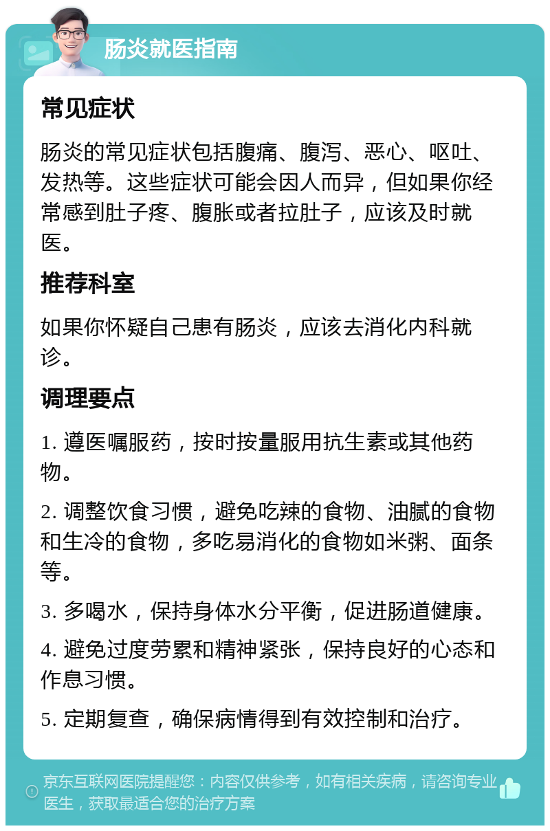 肠炎就医指南 常见症状 肠炎的常见症状包括腹痛、腹泻、恶心、呕吐、发热等。这些症状可能会因人而异，但如果你经常感到肚子疼、腹胀或者拉肚子，应该及时就医。 推荐科室 如果你怀疑自己患有肠炎，应该去消化内科就诊。 调理要点 1. 遵医嘱服药，按时按量服用抗生素或其他药物。 2. 调整饮食习惯，避免吃辣的食物、油腻的食物和生冷的食物，多吃易消化的食物如米粥、面条等。 3. 多喝水，保持身体水分平衡，促进肠道健康。 4. 避免过度劳累和精神紧张，保持良好的心态和作息习惯。 5. 定期复查，确保病情得到有效控制和治疗。