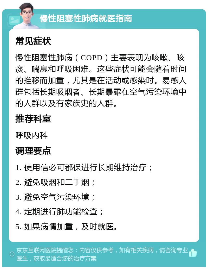 慢性阻塞性肺病就医指南 常见症状 慢性阻塞性肺病（COPD）主要表现为咳嗽、咳痰、喘息和呼吸困难。这些症状可能会随着时间的推移而加重，尤其是在活动或感染时。易感人群包括长期吸烟者、长期暴露在空气污染环境中的人群以及有家族史的人群。 推荐科室 呼吸内科 调理要点 1. 使用信必可都保进行长期维持治疗； 2. 避免吸烟和二手烟； 3. 避免空气污染环境； 4. 定期进行肺功能检查； 5. 如果病情加重，及时就医。