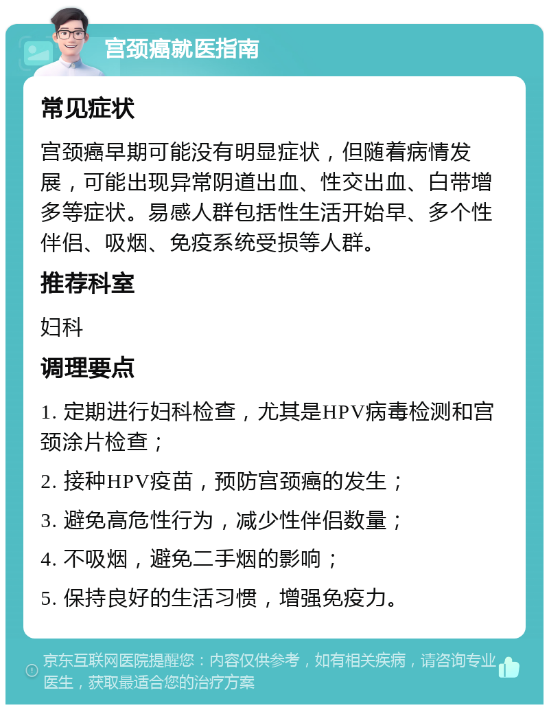 宫颈癌就医指南 常见症状 宫颈癌早期可能没有明显症状，但随着病情发展，可能出现异常阴道出血、性交出血、白带增多等症状。易感人群包括性生活开始早、多个性伴侣、吸烟、免疫系统受损等人群。 推荐科室 妇科 调理要点 1. 定期进行妇科检查，尤其是HPV病毒检测和宫颈涂片检查； 2. 接种HPV疫苗，预防宫颈癌的发生； 3. 避免高危性行为，减少性伴侣数量； 4. 不吸烟，避免二手烟的影响； 5. 保持良好的生活习惯，增强免疫力。