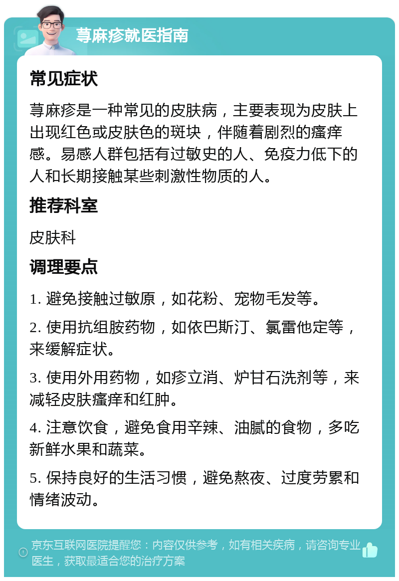 荨麻疹就医指南 常见症状 荨麻疹是一种常见的皮肤病，主要表现为皮肤上出现红色或皮肤色的斑块，伴随着剧烈的瘙痒感。易感人群包括有过敏史的人、免疫力低下的人和长期接触某些刺激性物质的人。 推荐科室 皮肤科 调理要点 1. 避免接触过敏原，如花粉、宠物毛发等。 2. 使用抗组胺药物，如依巴斯汀、氯雷他定等，来缓解症状。 3. 使用外用药物，如疹立消、炉甘石洗剂等，来减轻皮肤瘙痒和红肿。 4. 注意饮食，避免食用辛辣、油腻的食物，多吃新鲜水果和蔬菜。 5. 保持良好的生活习惯，避免熬夜、过度劳累和情绪波动。