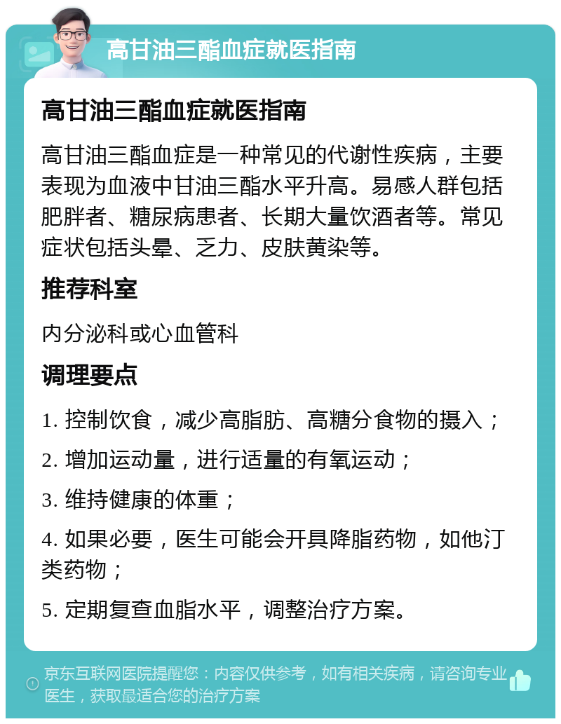 高甘油三酯血症就医指南 高甘油三酯血症就医指南 高甘油三酯血症是一种常见的代谢性疾病，主要表现为血液中甘油三酯水平升高。易感人群包括肥胖者、糖尿病患者、长期大量饮酒者等。常见症状包括头晕、乏力、皮肤黄染等。 推荐科室 内分泌科或心血管科 调理要点 1. 控制饮食，减少高脂肪、高糖分食物的摄入； 2. 增加运动量，进行适量的有氧运动； 3. 维持健康的体重； 4. 如果必要，医生可能会开具降脂药物，如他汀类药物； 5. 定期复查血脂水平，调整治疗方案。