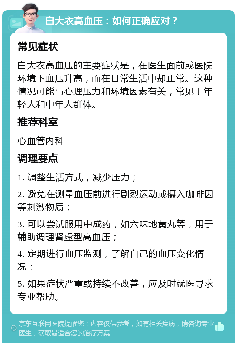 白大衣高血压：如何正确应对？ 常见症状 白大衣高血压的主要症状是，在医生面前或医院环境下血压升高，而在日常生活中却正常。这种情况可能与心理压力和环境因素有关，常见于年轻人和中年人群体。 推荐科室 心血管内科 调理要点 1. 调整生活方式，减少压力； 2. 避免在测量血压前进行剧烈运动或摄入咖啡因等刺激物质； 3. 可以尝试服用中成药，如六味地黄丸等，用于辅助调理肾虚型高血压； 4. 定期进行血压监测，了解自己的血压变化情况； 5. 如果症状严重或持续不改善，应及时就医寻求专业帮助。