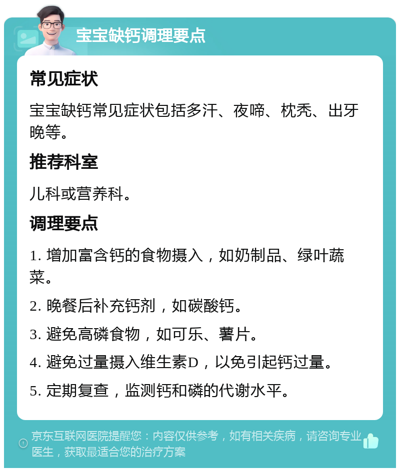 宝宝缺钙调理要点 常见症状 宝宝缺钙常见症状包括多汗、夜啼、枕秃、出牙晚等。 推荐科室 儿科或营养科。 调理要点 1. 增加富含钙的食物摄入，如奶制品、绿叶蔬菜。 2. 晚餐后补充钙剂，如碳酸钙。 3. 避免高磷食物，如可乐、薯片。 4. 避免过量摄入维生素D，以免引起钙过量。 5. 定期复查，监测钙和磷的代谢水平。