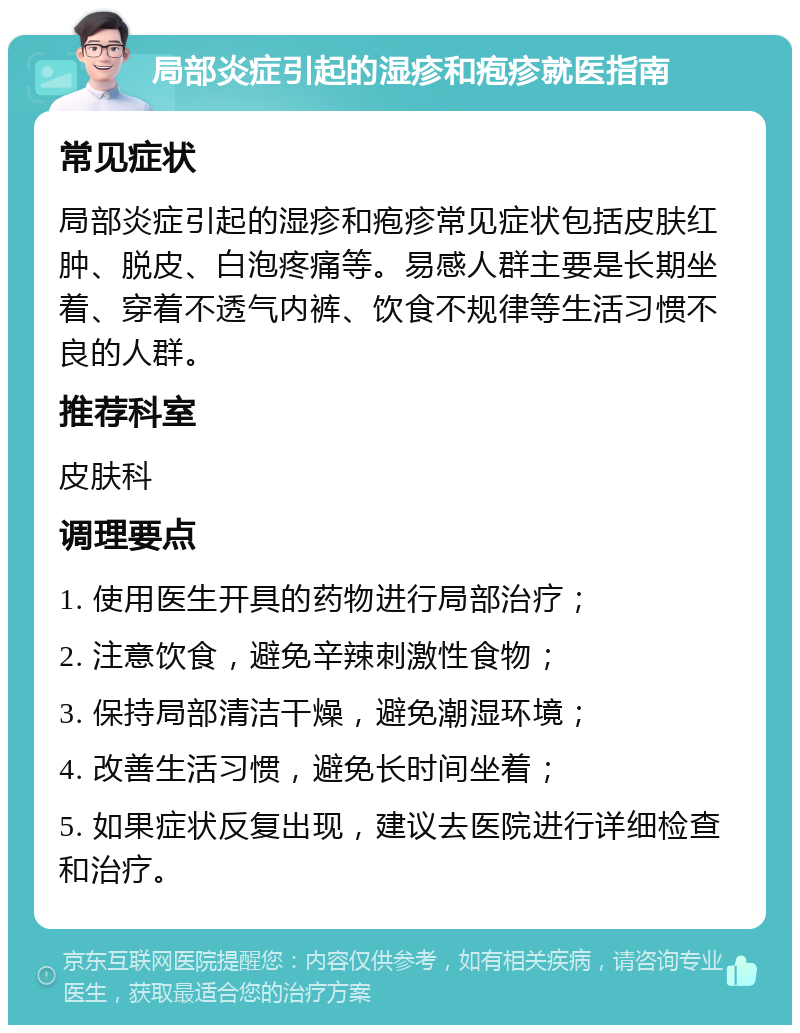 局部炎症引起的湿疹和疱疹就医指南 常见症状 局部炎症引起的湿疹和疱疹常见症状包括皮肤红肿、脱皮、白泡疼痛等。易感人群主要是长期坐着、穿着不透气内裤、饮食不规律等生活习惯不良的人群。 推荐科室 皮肤科 调理要点 1. 使用医生开具的药物进行局部治疗； 2. 注意饮食，避免辛辣刺激性食物； 3. 保持局部清洁干燥，避免潮湿环境； 4. 改善生活习惯，避免长时间坐着； 5. 如果症状反复出现，建议去医院进行详细检查和治疗。