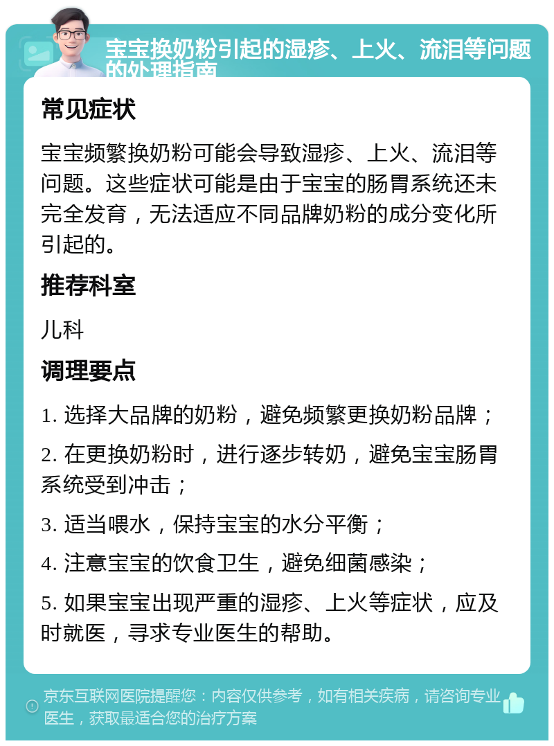 宝宝换奶粉引起的湿疹、上火、流泪等问题的处理指南 常见症状 宝宝频繁换奶粉可能会导致湿疹、上火、流泪等问题。这些症状可能是由于宝宝的肠胃系统还未完全发育，无法适应不同品牌奶粉的成分变化所引起的。 推荐科室 儿科 调理要点 1. 选择大品牌的奶粉，避免频繁更换奶粉品牌； 2. 在更换奶粉时，进行逐步转奶，避免宝宝肠胃系统受到冲击； 3. 适当喂水，保持宝宝的水分平衡； 4. 注意宝宝的饮食卫生，避免细菌感染； 5. 如果宝宝出现严重的湿疹、上火等症状，应及时就医，寻求专业医生的帮助。