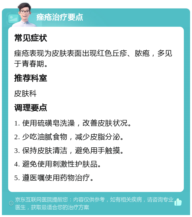 痤疮治疗要点 常见症状 痤疮表现为皮肤表面出现红色丘疹、脓疱，多见于青春期。 推荐科室 皮肤科 调理要点 1. 使用硫磺皂洗澡，改善皮肤状况。 2. 少吃油腻食物，减少皮脂分泌。 3. 保持皮肤清洁，避免用手触摸。 4. 避免使用刺激性护肤品。 5. 遵医嘱使用药物治疗。