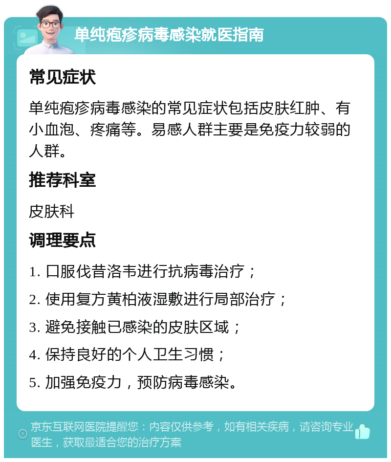 单纯疱疹病毒感染就医指南 常见症状 单纯疱疹病毒感染的常见症状包括皮肤红肿、有小血泡、疼痛等。易感人群主要是免疫力较弱的人群。 推荐科室 皮肤科 调理要点 1. 口服伐昔洛韦进行抗病毒治疗； 2. 使用复方黄柏液湿敷进行局部治疗； 3. 避免接触已感染的皮肤区域； 4. 保持良好的个人卫生习惯； 5. 加强免疫力，预防病毒感染。