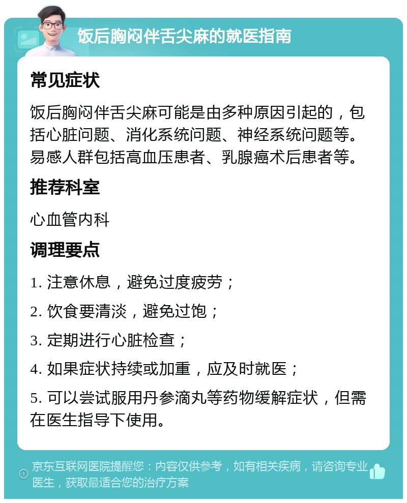 饭后胸闷伴舌尖麻的就医指南 常见症状 饭后胸闷伴舌尖麻可能是由多种原因引起的，包括心脏问题、消化系统问题、神经系统问题等。易感人群包括高血压患者、乳腺癌术后患者等。 推荐科室 心血管内科 调理要点 1. 注意休息，避免过度疲劳； 2. 饮食要清淡，避免过饱； 3. 定期进行心脏检查； 4. 如果症状持续或加重，应及时就医； 5. 可以尝试服用丹参滴丸等药物缓解症状，但需在医生指导下使用。