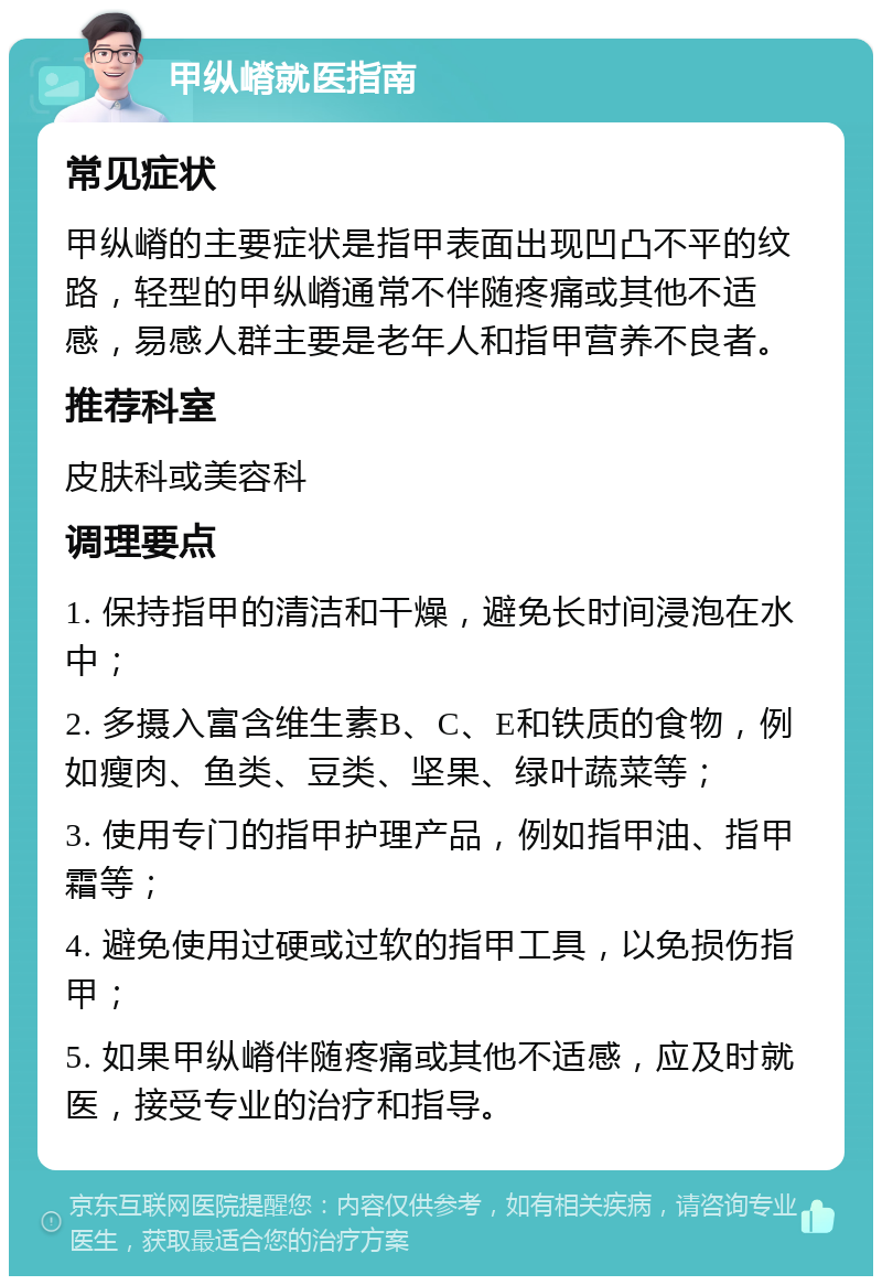 甲纵嵴就医指南 常见症状 甲纵嵴的主要症状是指甲表面出现凹凸不平的纹路，轻型的甲纵嵴通常不伴随疼痛或其他不适感，易感人群主要是老年人和指甲营养不良者。 推荐科室 皮肤科或美容科 调理要点 1. 保持指甲的清洁和干燥，避免长时间浸泡在水中； 2. 多摄入富含维生素B、C、E和铁质的食物，例如瘦肉、鱼类、豆类、坚果、绿叶蔬菜等； 3. 使用专门的指甲护理产品，例如指甲油、指甲霜等； 4. 避免使用过硬或过软的指甲工具，以免损伤指甲； 5. 如果甲纵嵴伴随疼痛或其他不适感，应及时就医，接受专业的治疗和指导。