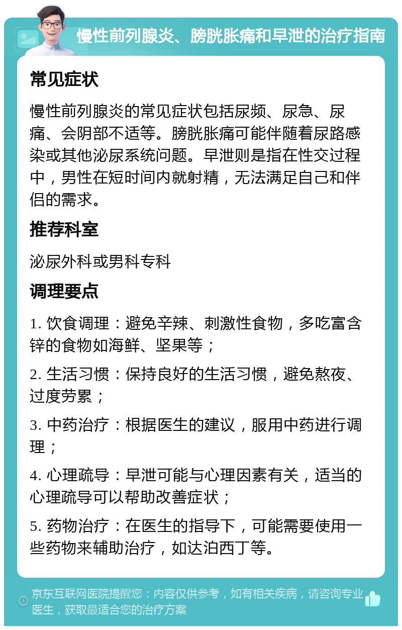 慢性前列腺炎、膀胱胀痛和早泄的治疗指南 常见症状 慢性前列腺炎的常见症状包括尿频、尿急、尿痛、会阴部不适等。膀胱胀痛可能伴随着尿路感染或其他泌尿系统问题。早泄则是指在性交过程中，男性在短时间内就射精，无法满足自己和伴侣的需求。 推荐科室 泌尿外科或男科专科 调理要点 1. 饮食调理：避免辛辣、刺激性食物，多吃富含锌的食物如海鲜、坚果等； 2. 生活习惯：保持良好的生活习惯，避免熬夜、过度劳累； 3. 中药治疗：根据医生的建议，服用中药进行调理； 4. 心理疏导：早泄可能与心理因素有关，适当的心理疏导可以帮助改善症状； 5. 药物治疗：在医生的指导下，可能需要使用一些药物来辅助治疗，如达泊西丁等。