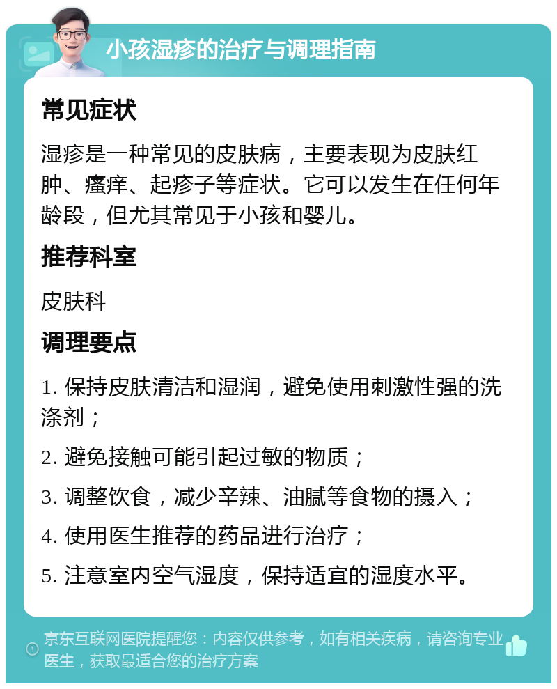 小孩湿疹的治疗与调理指南 常见症状 湿疹是一种常见的皮肤病，主要表现为皮肤红肿、瘙痒、起疹子等症状。它可以发生在任何年龄段，但尤其常见于小孩和婴儿。 推荐科室 皮肤科 调理要点 1. 保持皮肤清洁和湿润，避免使用刺激性强的洗涤剂； 2. 避免接触可能引起过敏的物质； 3. 调整饮食，减少辛辣、油腻等食物的摄入； 4. 使用医生推荐的药品进行治疗； 5. 注意室内空气湿度，保持适宜的湿度水平。