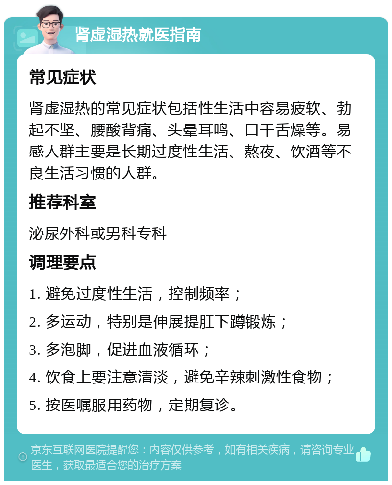 肾虚湿热就医指南 常见症状 肾虚湿热的常见症状包括性生活中容易疲软、勃起不坚、腰酸背痛、头晕耳鸣、口干舌燥等。易感人群主要是长期过度性生活、熬夜、饮酒等不良生活习惯的人群。 推荐科室 泌尿外科或男科专科 调理要点 1. 避免过度性生活，控制频率； 2. 多运动，特别是伸展提肛下蹲锻炼； 3. 多泡脚，促进血液循环； 4. 饮食上要注意清淡，避免辛辣刺激性食物； 5. 按医嘱服用药物，定期复诊。