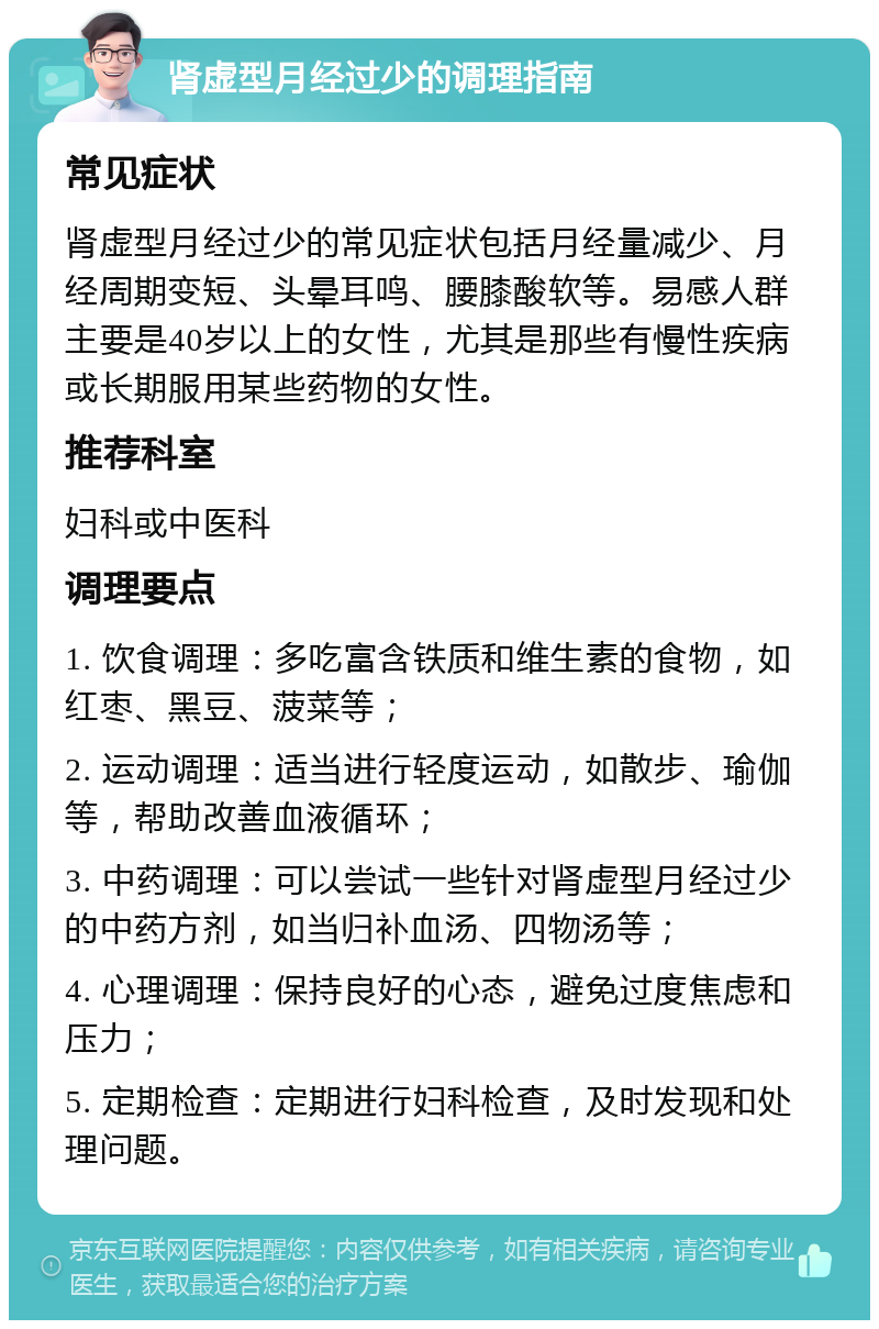 肾虚型月经过少的调理指南 常见症状 肾虚型月经过少的常见症状包括月经量减少、月经周期变短、头晕耳鸣、腰膝酸软等。易感人群主要是40岁以上的女性，尤其是那些有慢性疾病或长期服用某些药物的女性。 推荐科室 妇科或中医科 调理要点 1. 饮食调理：多吃富含铁质和维生素的食物，如红枣、黑豆、菠菜等； 2. 运动调理：适当进行轻度运动，如散步、瑜伽等，帮助改善血液循环； 3. 中药调理：可以尝试一些针对肾虚型月经过少的中药方剂，如当归补血汤、四物汤等； 4. 心理调理：保持良好的心态，避免过度焦虑和压力； 5. 定期检查：定期进行妇科检查，及时发现和处理问题。