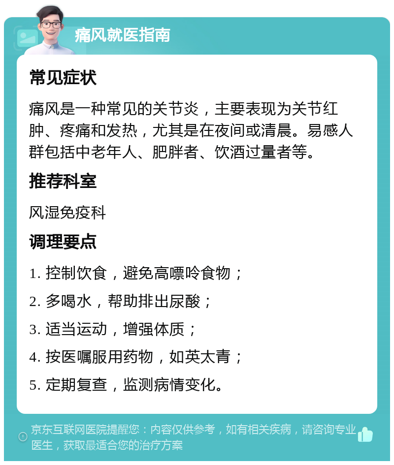 痛风就医指南 常见症状 痛风是一种常见的关节炎，主要表现为关节红肿、疼痛和发热，尤其是在夜间或清晨。易感人群包括中老年人、肥胖者、饮酒过量者等。 推荐科室 风湿免疫科 调理要点 1. 控制饮食，避免高嘌呤食物； 2. 多喝水，帮助排出尿酸； 3. 适当运动，增强体质； 4. 按医嘱服用药物，如英太青； 5. 定期复查，监测病情变化。