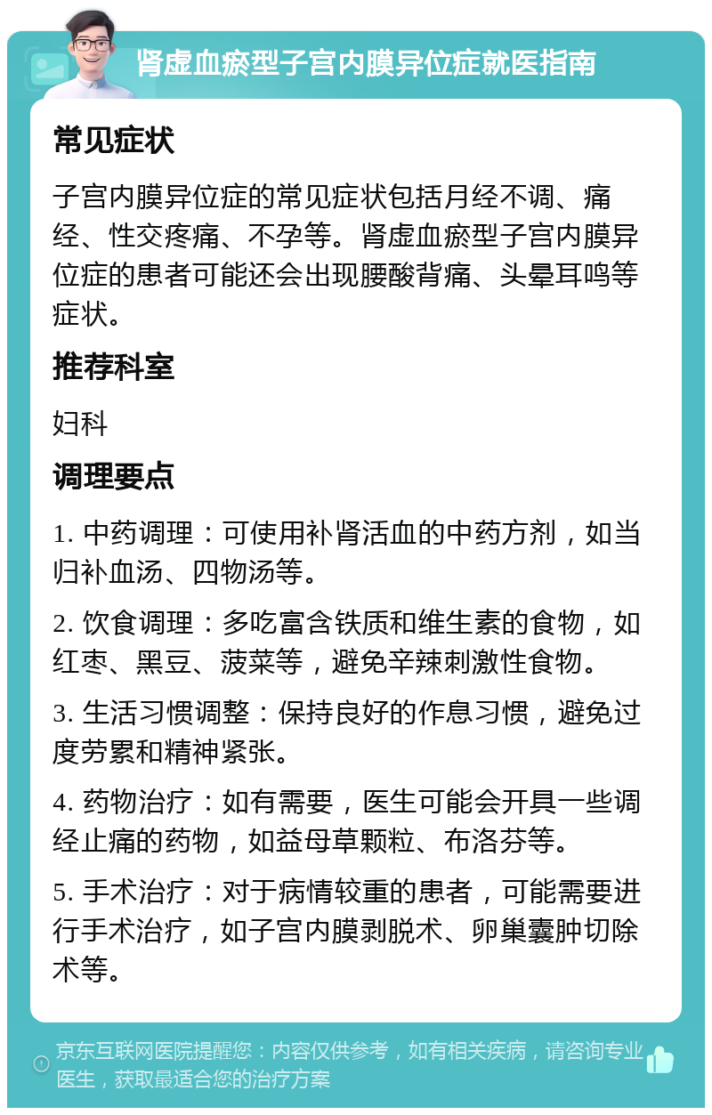 肾虚血瘀型子宫内膜异位症就医指南 常见症状 子宫内膜异位症的常见症状包括月经不调、痛经、性交疼痛、不孕等。肾虚血瘀型子宫内膜异位症的患者可能还会出现腰酸背痛、头晕耳鸣等症状。 推荐科室 妇科 调理要点 1. 中药调理：可使用补肾活血的中药方剂，如当归补血汤、四物汤等。 2. 饮食调理：多吃富含铁质和维生素的食物，如红枣、黑豆、菠菜等，避免辛辣刺激性食物。 3. 生活习惯调整：保持良好的作息习惯，避免过度劳累和精神紧张。 4. 药物治疗：如有需要，医生可能会开具一些调经止痛的药物，如益母草颗粒、布洛芬等。 5. 手术治疗：对于病情较重的患者，可能需要进行手术治疗，如子宫内膜剥脱术、卵巢囊肿切除术等。