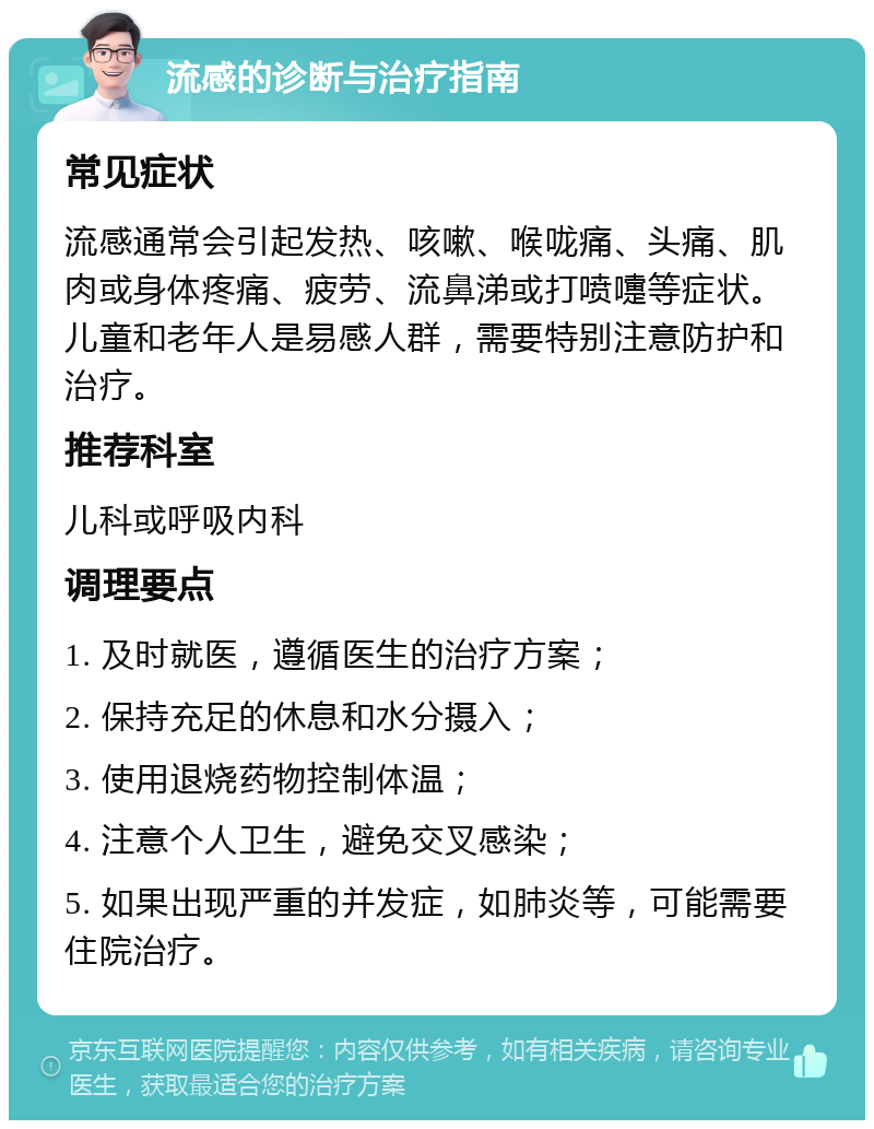 流感的诊断与治疗指南 常见症状 流感通常会引起发热、咳嗽、喉咙痛、头痛、肌肉或身体疼痛、疲劳、流鼻涕或打喷嚏等症状。儿童和老年人是易感人群，需要特别注意防护和治疗。 推荐科室 儿科或呼吸内科 调理要点 1. 及时就医，遵循医生的治疗方案； 2. 保持充足的休息和水分摄入； 3. 使用退烧药物控制体温； 4. 注意个人卫生，避免交叉感染； 5. 如果出现严重的并发症，如肺炎等，可能需要住院治疗。