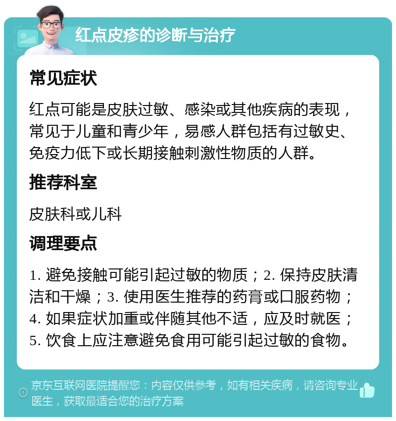 红点皮疹的诊断与治疗 常见症状 红点可能是皮肤过敏、感染或其他疾病的表现，常见于儿童和青少年，易感人群包括有过敏史、免疫力低下或长期接触刺激性物质的人群。 推荐科室 皮肤科或儿科 调理要点 1. 避免接触可能引起过敏的物质；2. 保持皮肤清洁和干燥；3. 使用医生推荐的药膏或口服药物；4. 如果症状加重或伴随其他不适，应及时就医；5. 饮食上应注意避免食用可能引起过敏的食物。