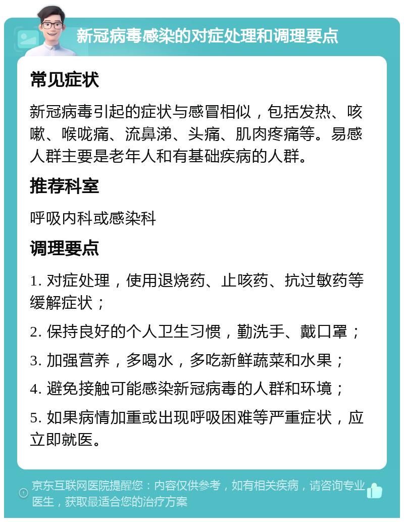 新冠病毒感染的对症处理和调理要点 常见症状 新冠病毒引起的症状与感冒相似，包括发热、咳嗽、喉咙痛、流鼻涕、头痛、肌肉疼痛等。易感人群主要是老年人和有基础疾病的人群。 推荐科室 呼吸内科或感染科 调理要点 1. 对症处理，使用退烧药、止咳药、抗过敏药等缓解症状； 2. 保持良好的个人卫生习惯，勤洗手、戴口罩； 3. 加强营养，多喝水，多吃新鲜蔬菜和水果； 4. 避免接触可能感染新冠病毒的人群和环境； 5. 如果病情加重或出现呼吸困难等严重症状，应立即就医。